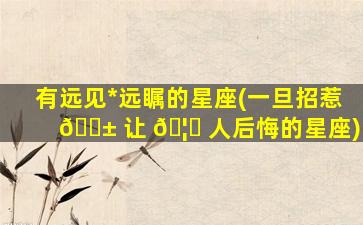 有远见*
远瞩的星座(一旦招惹 🐱 让 🦍 人后悔的星座)